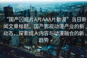 “國產(chǎn)?婬片A片AAA片動(dòng)漫”當(dāng)日新聞文章標(biāo)題，國產(chǎn)影視動(dòng)漫產(chǎn)業(yè)的新動(dòng)態(tài)，探索成人內(nèi)容與動(dòng)漫融合的新趨勢