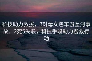 科技助力救援，3對(duì)母女包車游墜河事故，2死5失聯(lián)，科技手段助力搜救行動(dòng)