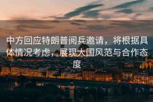 中方回應(yīng)特朗普閱兵邀請(qǐng)，將根據(jù)具體情況考慮，展現(xiàn)大國(guó)風(fēng)范與合作態(tài)度