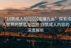 “18禁成人??猛撞九幺”探索成人世界的禁忌與邊界 18禁成人內(nèi)容的深度解析