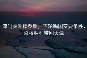 津門虎外援羅斯，下輪踢國安要爭(zhēng)勝，誓將勝利帶回天津