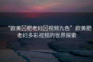 “歐美?肥老婦?視頻九色”歐美肥老婦多彩視頻的世界探索