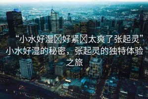 “小水好濕?好緊?太爽了張起靈”小水好濕的秘密，張起靈的獨(dú)特體驗(yàn)之旅