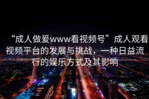 “成人做爰www看視頻號”成人觀看視頻平臺的發(fā)展與挑戰(zhàn)，一種日益流行的娛樂方式及其影響