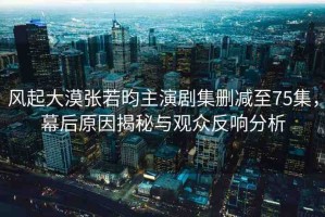 風起大漠張若昀主演劇集刪減至75集，幕后原因揭秘與觀眾反響分析