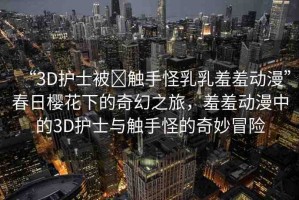“3D護(hù)士被?觸手怪乳乳羞羞動(dòng)漫”春日櫻花下的奇幻之旅，羞羞動(dòng)漫中的3D護(hù)士與觸手怪的奇妙冒險(xiǎn)