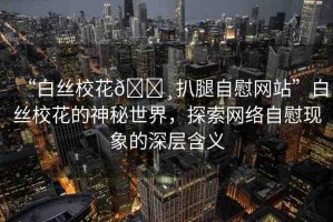 “白絲?；??扒腿自慰網(wǎng)站”白絲校花的神秘世界，探索網(wǎng)絡(luò)自慰現(xiàn)象的深層含義