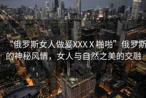 “俄羅斯女人做爰XXXⅩ啪啪”俄羅斯的神秘風(fēng)情，女人與自然之美的交融