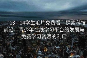“13—14學(xué)生毛片免費(fèi)看”探索科技前沿，青少年在線學(xué)習(xí)平臺(tái)的發(fā)展與免費(fèi)學(xué)習(xí)資源的利用