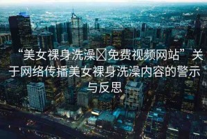“美女裸身洗澡?免費(fèi)視頻網(wǎng)站”關(guān)于網(wǎng)絡(luò)傳播美女裸身洗澡內(nèi)容的警示與反思