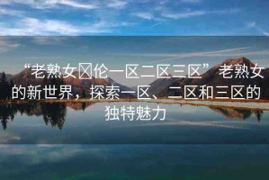 “老熟女亂倫一區(qū)二區(qū)三區(qū)”老熟女的新世界，探索一區(qū)、二區(qū)和三區(qū)的獨特魅力
