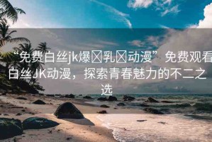 “免費白絲jk爆?乳?動漫”免費觀看白絲JK動漫，探索青春魅力的不二之選