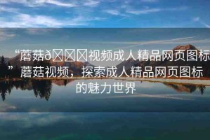 “蘑菇??視頻成人精品網(wǎng)頁圖標(biāo)”蘑菇視頻，探索成人精品網(wǎng)頁圖標(biāo)的魅力世界