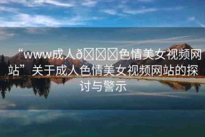 “www成人??色情美女視頻網(wǎng)站”關(guān)于成人色情美女視頻網(wǎng)站的探討與警示