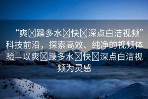 “爽?躁多水?快?深點(diǎn)白潔視頻”科技前沿，探索高效、純凈的視頻體驗(yàn)—以爽?躁多水?快?深點(diǎn)白潔視頻為靈感
