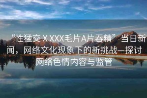 “性猛交ⅩXXX毛片A片吞精”當(dāng)日新聞，網(wǎng)絡(luò)文化現(xiàn)象下的新挑戰(zhàn)—探討網(wǎng)絡(luò)色情內(nèi)容與監(jiān)管
