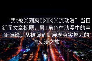 “男t被?到爽??流動(dòng)漫”當(dāng)日新聞文章標(biāo)題，男T角色在動(dòng)漫中的全新演繹，從被誤解到展現(xiàn)真實(shí)魅力的流動(dòng)漫之旅