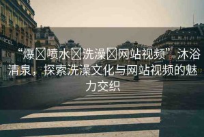 “爆?噴水?洗澡?網(wǎng)站視頻”沐浴清泉，探索洗澡文化與網(wǎng)站視頻的魅力交織