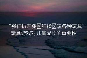 “強(qiáng)行扒開(kāi)腿?狂揉?玩各種玩具”玩具游戲?qū)和砷L(zhǎng)的重要性