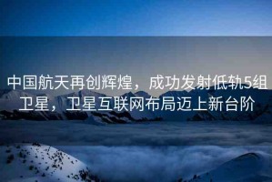 中國航天再創(chuàng)輝煌，成功發(fā)射低軌5組衛(wèi)星，衛(wèi)星互聯(lián)網(wǎng)布局邁上新臺階
