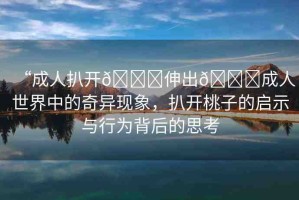 “成人扒開(kāi)??伸出??成人世界中的奇異現(xiàn)象，扒開(kāi)桃子的啟示與行為背后的思考