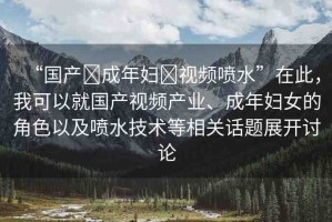 “國產(chǎn)?成年婦?視頻噴水”在此，我可以就國產(chǎn)視頻產(chǎn)業(yè)、成年婦女的角色以及噴水技術(shù)等相關(guān)話題展開討論