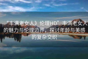 “豐滿老女人》倫理HD”豐滿老女人的魅力與倫理邊界，探討年齡與美感的復(fù)雜交織