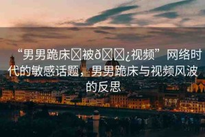 “男男跪床?被??視頻”網(wǎng)絡時代的敏感話題，男男跪床與視頻風波的反思