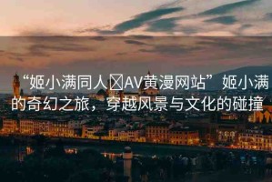 “姬小滿同人?AV黃漫網(wǎng)站”姬小滿的奇幻之旅，穿越風(fēng)景與文化的碰撞