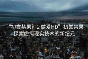 “初嘗禁果》1:做爰HD”初嘗禁果，探索虛擬現(xiàn)實(shí)技術(shù)的新紀(jì)元