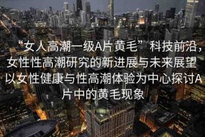 “女人高潮一級A片黃毛”科技前沿，女性性高潮研究的新進展與未來展望 以女性健康與性高潮體驗為中心探討A片中的黃毛現(xiàn)象