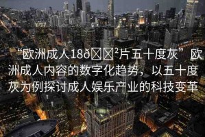 “歐洲成人18??片五十度灰”歐洲成人內(nèi)容的數(shù)字化趨勢(shì)，以五十度灰為例探討成人娛樂產(chǎn)業(yè)的科技變革