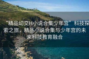 “精品?交H小說合集少年宮”科技探索之旅，精品小說合集與少年宮的未來科技教育融合