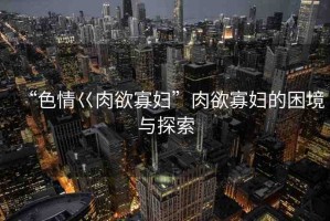 “色情巜肉欲寡婦”肉欲寡婦的困境與探索