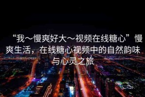 “我～慢爽好大～視頻在線糖心”慢爽生活，在線糖心視頻中的自然韻味與心靈之旅