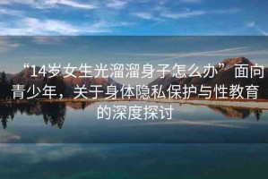 “14歲女生光溜溜身子怎么辦”面向青少年，關(guān)于身體隱私保護(hù)與性教育的深度探討