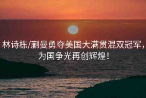 林詩棟/蒯曼勇奪美國大滿貫混雙冠軍，為國爭光再創(chuàng)輝煌！