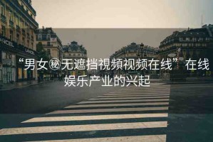 “男女秘?zé)o遮擋視頻視頻在線”在線娛樂產(chǎn)業(yè)的興起