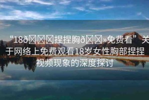 “18??捏捏胸??免費(fèi)看”關(guān)于網(wǎng)絡(luò)上免費(fèi)觀看18歲女性胸部捏捏視頻現(xiàn)象的深度探討
