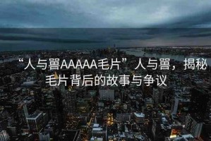 “人與嘼AAAAA毛片”人與嘼，揭秘毛片背后的故事與爭議