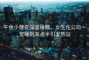 午休小憩變深度睡眠，女生在公司一覺睡到五點(diǎn)半引發(fā)熱議