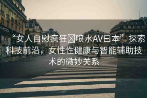 “女人自慰瘋狂?噴水AV曰本”探索科技前沿，女性性健康與智能輔助技術(shù)的微妙關(guān)系