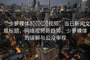 “少蘿裸體??視頻”當日新聞文章標題，網絡視頻新趨勢，少蘿裸體的誤解與公眾審視