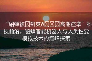 “貂蟬被?到爽??高潮痙攣”科技前沿，貂蟬智能機(jī)器人與人類性愛模擬技術(shù)的巔峰探索