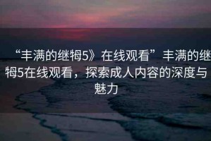 “豐滿的繼牳5》在線觀看”豐滿的繼牳5在線觀看，探索成人內(nèi)容的深度與魅力