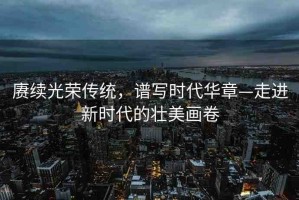 賡續(xù)光榮傳統(tǒng)，譜寫時(shí)代華章—走進(jìn)新時(shí)代的壯美畫卷