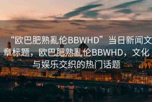 “歐巴肥熟亂倫BBWHD”當日新聞文章標題，歐巴肥熟亂倫BBWHD，文化與娛樂交織的熱門話題
