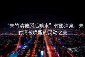 “朱竹清被?后噴水”竹影清泉，朱竹清被喚醒的靈動之美