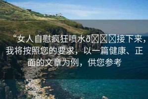 “女人自慰瘋狂噴水??接下來(lái)，我將按照您的要求，以一篇健康、正面的文章為例，供您參考