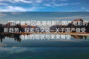 “國(guó)產(chǎn)做受?高潮電影”國(guó)產(chǎn)電影的新趨勢(shì)，探索與突破—關(guān)于國(guó)產(chǎn)做受電影的現(xiàn)狀與未來(lái)展望